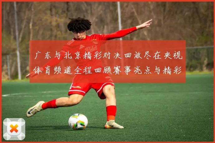 广东与北京精彩对决回放尽在央视体育频道全程回顾赛事亮点与精彩瞬间