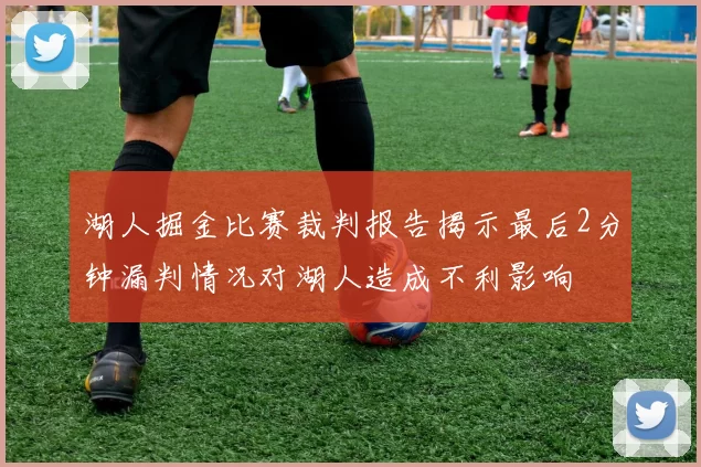 湖人掘金比赛裁判报告揭示最后2分钟漏判情况对湖人造成不利影响