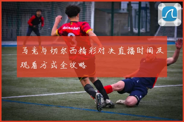 马竞与切尔西精彩对决直播时间及观看方式全攻略