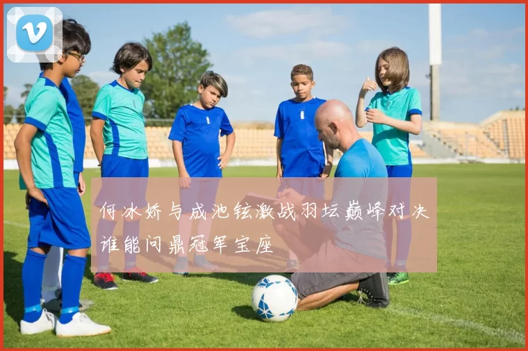 何冰娇与成池铉激战羽坛巅峰对决谁能问鼎冠军宝座