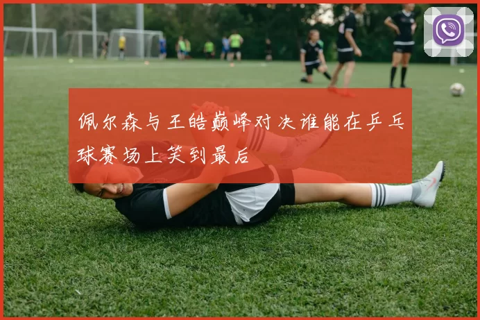 佩尔森与王皓巅峰对决谁能在乒乓球赛场上笑到最后