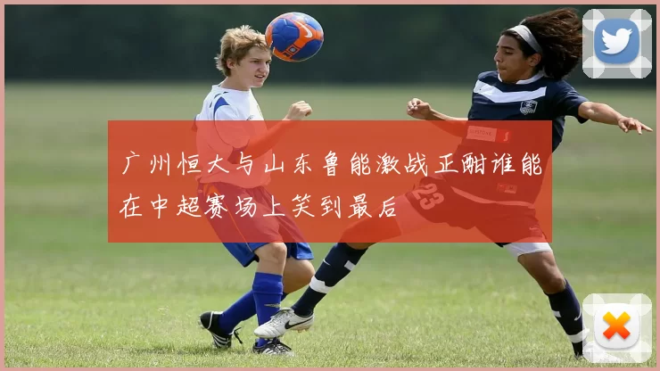 广州恒大与山东鲁能激战正酣谁能在中超赛场上笑到最后