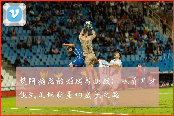 楚阿梅尼的崛起与挑战：从青年才俊到足坛新星的成长之路