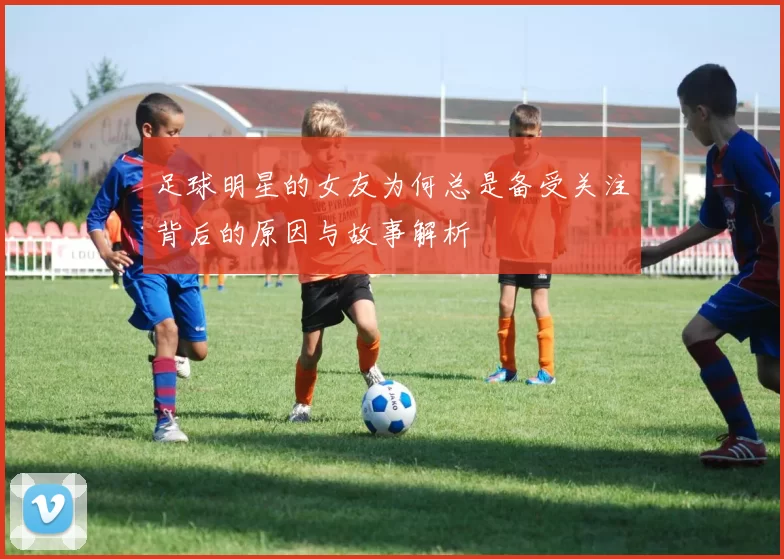 足球明星的女友为何总是备受关注背后的原因与故事解析