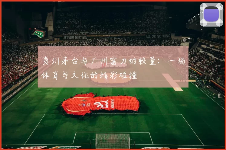贵州茅台与广州富力的较量：一场体育与文化的精彩碰撞