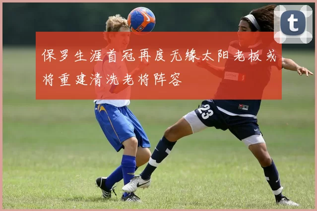 保罗生涯首冠再度无缘太阳老板或将重建清洗老将阵容