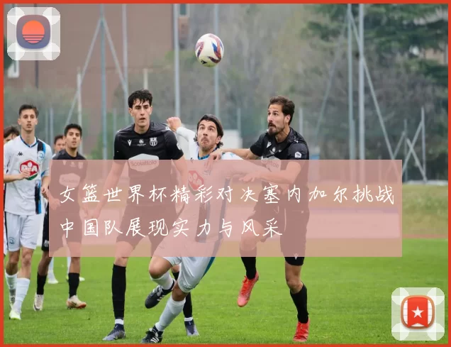 女篮世界杯精彩对决塞内加尔挑战中国队展现实力与风采