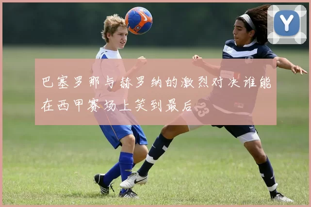 巴塞罗那与赫罗纳的激烈对决谁能在西甲赛场上笑到最后